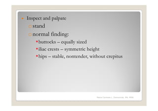 •   Inspect and palpate
    o stand
    o normal finding:
         buttocks – equally sized
         iliac crests – symmetric height
         hips – stable, nontender, without crepitus




                                      Maria Carmela L. Domocmat, RN, MSN
 