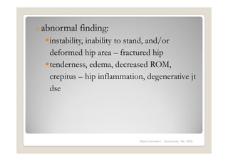 o abnormal   finding:
   instability, inability to stand, and/or
   deformed hip area – fractured hip
   tenderness, edema, decreased ROM,
   crepitus – hip inflammation, degenerative jt
   dse




                              Maria Carmela L. Domocmat, RN, MSN
 