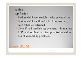 o supine
o hip   flexion
    flexion with knees straight - raise extended leg
    flexion with knee flexed - flex knee to chest;
    keep other leg extended
    Note: if had total hip replacement – do not test
    ROM unless physician gives permission; reduce
    risk of dislocating prosthesis


Test ROM
                                Maria Carmela L. Domocmat, RN, MSN
 