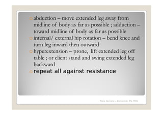 o abduction – move extended leg away from
  midline of body as far as possible ; adduction –
  toward midline of body as far as possible
o internal/ external hip rotation – bend knee and
  turn leg inward then outward
o hyperextension – prone, lift extended leg off
  table ; or client stand and swing extended leg
  backward
o repeat all against resistance



                               Maria Carmela L. Domocmat, RN, MSN
 
