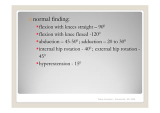 o normal finding:
    flexion with knees straight – 900
    flexion with knee flexed -1200
    abduction – 45-500 ; adduction – 20 to 300
    internal hip rotation - 400 ; external hip rotation -
    450
    hyperextension - 150




                                   Maria Carmela L. Domocmat, RN, MSN
 