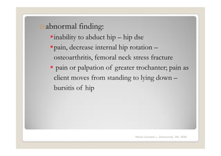 o abnormal finding:
    inability to abduct hip – hip dse
    pain, decrease internal hip rotation –
    osteoarthritis, femoral neck stress fracture
     pain or palpation of greater trochanter; pain as
    client moves from standing to lying down –
    bursitis of hip




                                 Maria Carmela L. Domocmat, RN, MSN
 