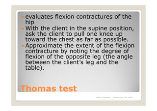 evaluates flexion contractures of the
 hip
 With the client in the supine position,
 ask the client to pull one knee up
 toward the chest as far as possible.
 Approximate the extent of the flexion
 contracture by noting the degree of
 flexion of the opposite leg (the angle
 between the client’s leg and the
 table).


Thomas test
                          Maria Carmela L. Domocmat, RN, MSN
 