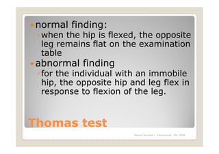 normal finding:
 ◦ when the hip is flexed, the opposite
   leg remains flat on the examination
   table
 abnormal finding
 ◦ for the individual with an immobile
   hip, the opposite hip and leg flex in
   response to flexion of the leg.


Thomas test
                         Maria Carmela L. Domocmat, RN, MSN
 