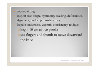 • Supine, sitting
• Inspect size, shape, symmetry, swelling, deformities,
  alignment, qudricep muscle atropy
• Palpate tenderness, warmth, consistency, nodules
    o begin 10 cm above patella
    o use fingers and thumb to move downward
      the knee




                                     Maria Carmela L. Domocmat, RN, MSN
 