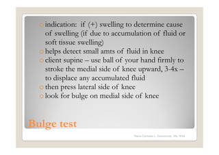 o indication: if (+) swelling to determine cause
    of swelling (if due to accumulation of fluid or
    soft tissue swelling)
  o helps detect small amts of fluid in knee
  o client supine – use ball of your hand firmly to
    stroke the medial side of knee upward, 3-4x –
    to displace any accumulated fluid
  o then press lateral side of knee
  o look for bulge on medial side of knee


Bulge test
                                 Maria Carmela L. Domocmat, RN, MSN
 