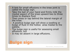 A test for small effusions in the knee joint is
 called the bulge sign.
 Take the ball of your hand and firmly milk the
 medial aspect of the knee upward two to three
 times to displace fluid
 Then press or tap behind the lateral margin of
 the knee.
  A positive bulge sign will show a swelling or
 bulge of fluid in the hollow area medial to the
 patella.
 The bulge sign is useful for assessing small
 effusions, but
 It may be absent in large effusions.



Bulge sign
                                Maria Carmela L. Domocmat, RN, MSN
 