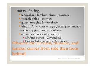 o normal   finding:
    cervical and lumbar spines – concave
    thoracic spine – convex
    spine –straight; 24 vertebrae
    African Americans – large gluteal prominence
    – spine appear lumbar lordosis
    variation number of vertebrae
      •Afr Ame women – 23 vertebrae
      •Eskimo, Indian women – 25 vertebrae
Observe the cervical, thoracic, and
lumbar curves from side then from
behind
                                  Maria Carmela L. Domocmat, RN, MSN
 