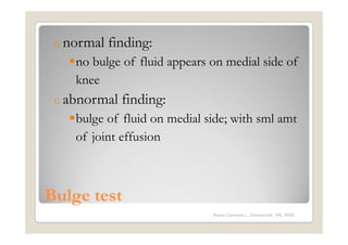 o normal   finding:
    no bulge of fluid appears on medial side of
    knee
 o abnormal   finding:
    bulge of fluid on medial side; with sml amt
    of joint effusion



Bulge test
                              Maria Carmela L. Domocmat, RN, MSN
 