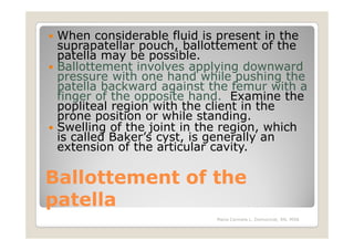 When considerable fluid is present in the
 suprapatellar pouch, ballottement of the
 patella may be possible.
 Ballottement involves applying downward
 pressure with one hand while pushing the
 patella backward against the femur with a
 finger of the opposite hand. Examine the
 popliteal region with the client in the
 prone position or while standing.
 Swelling of the joint in the region, which
 is called Baker’s cyst, is generally an
 extension of the articular cavity.

Ballottement of the
patella
                           Maria Carmela L. Domocmat, RN, MSN
 
