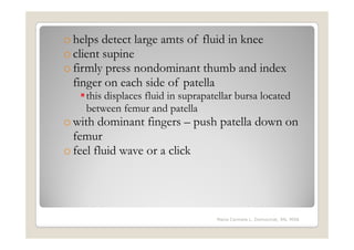 o helps detect large amts of fluid in knee
o client supine
o firmly press nondominant thumb and index
  finger on each side of patella
    this displaces fluid in suprapatellar bursa located
    between femur and patella
o with dominant fingers – push patella down on
  femur
o feel fluid wave or a click




                                    Maria Carmela L. Domocmat, RN, MSN
 