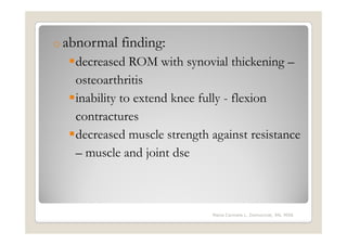 o abnormal   finding:
   decreased ROM with synovial thickening –
   osteoarthritis
   inability to extend knee fully - flexion
   contractures
   decreased muscle strength against resistance
   – muscle and joint dse



                             Maria Carmela L. Domocmat, RN, MSN
 