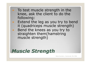 To test muscle strength in the
  knee, ask the client to do the
  following:
  Extend the leg as you try to bend
  it (quadriceps muscle strength)
  Bend the knees as you try to
  straighten them(hamstring
  muscle strength)


Muscle Strength
                      Maria Carmela L. Domocmat, RN, MSN
 