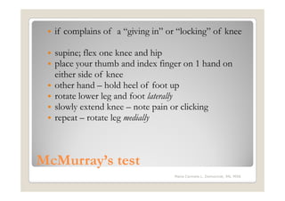 if complains of a “giving in” or “locking” of knee

  supine; flex one knee and hip
  place your thumb and index finger on 1 hand on
  either side of knee
  other hand – hold heel of foot up
  rotate lower leg and foot laterally
  slowly extend knee – note pain or clicking
  repeat – rotate leg medially



McMurray’s test
                                  Maria Carmela L. Domocmat, RN, MSN
 