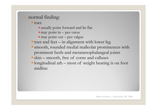 o   normal finding:
      toes
        • usually point forward and lie flat
        • may point in – pes varus
        • may point out – pes valgus
      toes and feet – in alignment with lower leg
      smooth, rounded medial malleolar prominences with
      prominent heels and metatarsophalangeal joints
      skin – smooth, free of corns and calluses
      longitudinal arh – most of weight bearing is on foot
      midline




                                               Maria Carmela L. Domocmat, RN, MSN
 