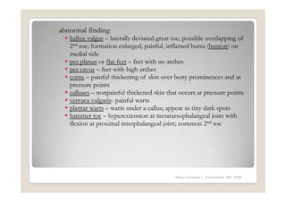 o abnormal finding:
     hallux valgus – laterally deviated great toe; possible overlapping of
     2nd toe; formation enlarged, painful, inflamed bursa (bunion) on
     medial side
     pes planus or flat feet – feet with no arches
     pes cavus – feet with high arches
     corns – painful thickening of skin over bony prominences and at
     pressure points
     calluses – nonpainful thickened skin that occurs at pressure points
     verruca vulgaris- painful warts
     plantar warts – warts under a callus; appear as tiny dark spots
     hammer toe – hyperextension at metatarsophalangeal joint with
     flexion at proximal interphalangeal joint; common 2nd toe




                                              Maria Carmela L. Domocmat, RN, MSN
 