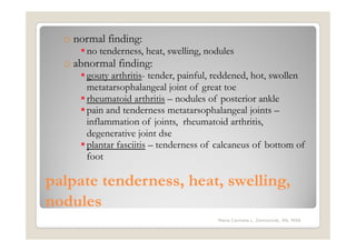 o normal finding:
      no tenderness, heat, swelling, nodules
  o abnormal finding:
      gouty arthritis- tender, painful, reddened, hot, swollen
      metatarsophalangeal joint of great toe
      rheumatoid arthritis – nodules of posterior ankle
      pain and tenderness metatarsophalangeal joints –
      inflammation of joints, rheumatoid arthritis,
      degenerative joint dse
      plantar fasciitis – tenderness of calcaneus of bottom of
      foot

palpate tenderness, heat, swelling,
nodules
                                       Maria Carmela L. Domocmat, RN, MSN
 
