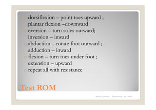o dorsiflexion – point toes upward ;
  plantar flexion –downward
o eversion – turn soles outward;
  inversion – inward
o abduction – rotate foot outward ;
  adduction – inward
o flexion – turn toes under foot ;
  extension – upward
o repeat all with resistance



Test ROM
                                Maria Carmela L. Domocmat, RN, MSN
 