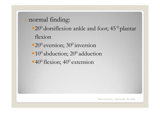 o normal   finding:
   200 dorsiflexion ankle and foot; 45 0 plantar
   flexion
   200 eversion; 300 inversion
   100 abduction; 200 adduction
   400 flexion; 400 extension




                               Maria Carmela L. Domocmat, RN, MSN
 