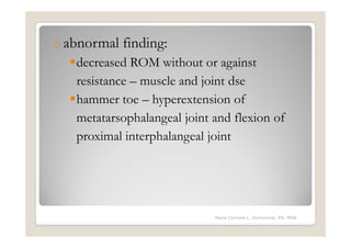 o abnormal   finding:
   decreased ROM without or against
   resistance – muscle and joint dse
   hammer toe – hyperextension of
   metatarsophalangeal joint and flexion of
   proximal interphalangeal joint




                             Maria Carmela L. Domocmat, RN, MSN
 