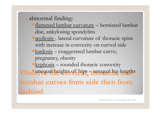 o abnormal   finding:
   flattened lumbar curvature – herniated lumbar
   disc, ankylosing spondylitis
   scoliosis - lateral curvature of thoracic spine
   with increase in convexity on curved side
   lordosis – exaggerated lumbar curve;
   pregnancy, obesity
   kyphosis – rounded thoracic convexity
Observe the cervical, –thoracic, lengths
   unequal heights of hips unequal leg and

lumbar curves from side then from
behind
                                 Maria Carmela L. Domocmat, RN, MSN
 