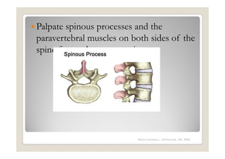 Palpate spinous processes and the
paravertebral muscles on both sides of the
spine for tenderness or pain




                          Maria Carmela L. Domocmat, RN, MSN
 