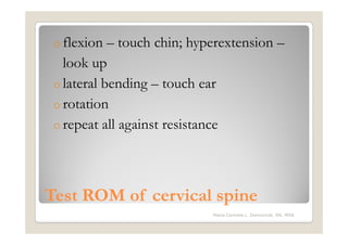o flexion  – touch chin; hyperextension –
   look up
 o lateral bending – touch ear
 o rotation
 o repeat all against resistance




Test ROM of cervical spine
                             Maria Carmela L. Domocmat, RN, MSN
 