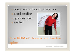 o flexion  – bendforward, touch toes
 o lateral bending
 o hyperextension
 o rotation




Test ROM of thoracic and lumbar
spine
                            Maria Carmela L. Domocmat, RN, MSN
 