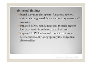 o   abnormal finding:
      lateral curvature disappears- functional scoliosis
      unilateral exaggerated thoracic convexity – structural
      scoliosis
      impaired ROM, pain lumbar and thoracic regions -
      low back strain from injury to soft tissues
      impaired ROM lumbar and thoracic regions –
      osteoarthritis, ankylosing spondylitis, congenital
      abnormalities




                                      Maria Carmela L. Domocmat, RN, MSN
 