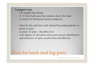 ◦ Lasègue’s test
   o Or straight leg raising
   o if (+) low back pain that radiates down the back
   o to check for herniated nucleus pulposus

   o client lie flat and raise each relaxed leg independently to
     point of pain
   o at point of pain – dorsiflex foot
   o note degree of elevation when pain occurs; distribution
     and character of pain, results from dorsiflexion




Test for back and leg pain
                                          Maria Carmela L. Domocmat, RN, MSN
 