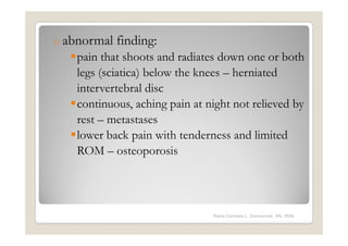o abnormal   finding:
   pain that shoots and radiates down one or both
   legs (sciatica) below the knees – herniated
   intervertebral disc
   continuous, aching pain at night not relieved by
   rest – metastases
   lower back pain with tenderness and limited
   ROM – osteoporosis




                               Maria Carmela L. Domocmat, RN, MSN
 