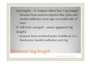 o leg   lengths - if suspect client has 1 leg longer
        distance from anterior superior iliac spine and
        medial malleolus; cross tape on medial side of
        knee
 o if still look unequal – assess apparent leg
   lengths
        measure from nonfixed point (umbilicus) to a
        fixed point (medial malleolus) each leg


Measure leg length
                                     Maria Carmela L. Domocmat, RN, MSN
 