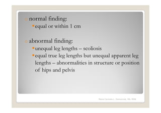 o normal   finding:
   equal or within 1 cm

o abnormal   finding:
   unequal leg lengths – scoliosis
   equal true leg lengths but unequal apparent leg
   lengths – abnormalities in structure or position
   of hips and pelvis



                                Maria Carmela L. Domocmat, RN, MSN
 