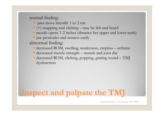 o   normal finding:
         jaws move laterally 1 to 2 cm
        (+) snapping and clicking – may be felt and heard
        mouth opens 1-2 inches (distance bet upper and lower teeth)
        jaw protrudes and retracts easily
 o   abnormal finding:
        decreased ROM, swelling, tenderness, crepitus – arthritis
        decreased muscle strength – muscle and joint dse
        decreased ROM, clicking, popping, grating sound – TMJ
        dysfunction




Inspect and palpate the TMJ
                                               Maria Carmela L. Domocmat, RN, MSN
 