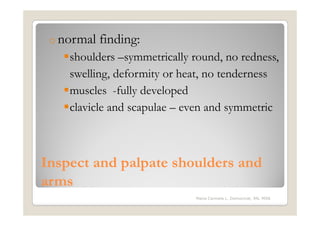o normal   finding:
    shoulders –symmetrically round, no redness,
    swelling, deformity or heat, no tenderness
    muscles -fully developed
    clavicle and scapulae – even and symmetric



Inspect and palpate shoulders and
arms
                              Maria Carmela L. Domocmat, RN, MSN
 