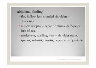 o abnormal   finding:
   flat, hollow, less rounded shoulders –
   dislocation
   muscle atrophy – nerve or muscle damage or
   lack of use
   tenderness, swelling, heat – shoulder stains,
   sprains, arthritis, bursitis, degenerative joint dse




                                  Maria Carmela L. Domocmat, RN, MSN
 