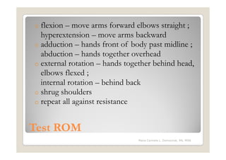 o flexion – move arms forward elbows straight ;
  hyperextension – move arms backward
o adduction – hands front of body past midline ;
  abduction – hands together overhead
o external rotation – hands together behind head,
  elbows flexed ;
  internal rotation – behind back
o shrug shoulders
o repeat all against resistance



Test ROM
                               Maria Carmela L. Domocmat, RN, MSN
 