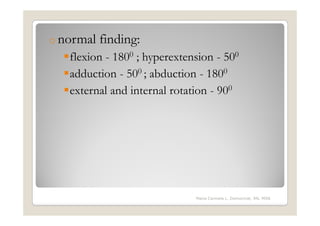 o normal   finding:
   flexion - 1800 ; hyperextension - 500
   adduction - 500 ; abduction - 1800
   external and internal rotation - 900




                              Maria Carmela L. Domocmat, RN, MSN
 