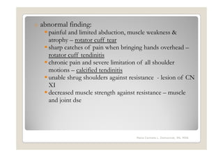 o   abnormal finding:
      painful and limited abduction, muscle weakness &
      atrophy – rotator cuff tear
      sharp catches of pain when bringing hands overhead –
      rotator cuff tendinitis
      chronic pain and severe limitation of all shoulder
      motions – calcified tendinitis
      unable shrug shoulders against resistance - lesion of CN
      XI
      decreased muscle strength against resistance – muscle
      and joint dse




                                       Maria Carmela L. Domocmat, RN, MSN
 
