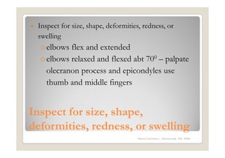•   Inspect for size, shape, deformities, redness, or
    swelling
    o elbows flex and extended
    o elbows relaxed and flexed abt 700 – palpate
      olecranon process and epicondyles use
      thumb and middle fingers


Inspect for size, shape,
deformities, redness, or swelling
                                        Maria Carmela L. Domocmat, RN, MSN
 