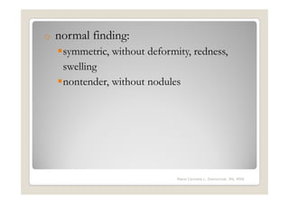 o   normal finding:
     symmetric, without deformity, redness,
     swelling
     nontender, without nodules




                               Maria Carmela L. Domocmat, RN, MSN
 
