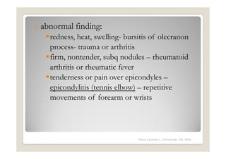 o abnormal   finding:
   redness, heat, swelling- bursitis of olecranon
   process- trauma or arthritis
   firm, nontender, subq nodules – rheumatoid
   arthritis or rheumatic fever
   tenderness or pain over epicondyles –
   epicondylitis (tennis elbow) – repetitive
   movements of forearm or wrists




                                Maria Carmela L. Domocmat, RN, MSN
 