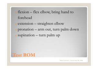 o flexion – flex elbow, bring hand to
  forehead
o extension – straighten elbow
o pronation – arm out, turn palm down
o supination – turn palm up




Test ROM
                          Maria Carmela L. Domocmat, RN, MSN
 