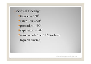 o normal   finding:
   flexion – 1600
   extension – 900
   pronation – 900
   supination – 900
   some – lack 5 to 10 0 ; or have
   hyperextension



                              Maria Carmela L. Domocmat, RN, MSN
 