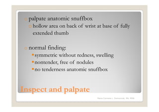 o palpate   anatomic snuffbox
  o hollow area on back of wrist at base of fully
    extended thumb

 o normal    finding:
     symmetric without redness, swelling
     nontender, free of nodules
     no tenderness anatomic snuffbox


Inspect and palpate
                                 Maria Carmela L. Domocmat, RN, MSN
 