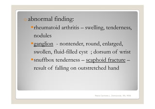 o abnormal   finding:
   rheumatoid arthritis – swelling, tenderness,
   nodules
   ganglion - nontender, round, enlarged,
   swollen, fluid-filled cyst ; dorsum of wrist
   snuffbox tenderness – scaphoid fracture –
   result of falling on outstretched hand



                              Maria Carmela L. Domocmat, RN, MSN
 
