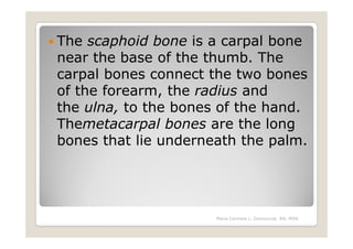 The scaphoid bone is a carpal bone
near the base of the thumb. The
carpal bones connect the two bones
of the forearm, the radius and
the ulna, to the bones of the hand.
Themetacarpal bones are the long
bones that lie underneath the palm.




                      Maria Carmela L. Domocmat, RN, MSN
 