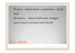 o flexion   – bend down ; extension – bend
  back
o deviation – client hold wrist straight;
  move hand outward and inward




Test ROM
                             Maria Carmela L. Domocmat, RN, MSN
 