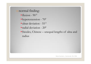 o normal finding:
    flexion - 90 0
    hyperextension - 700
    ulnar deviation - 55 0
    radial deviation - 200
    Swedes, Chinese – unequal lengths of ulna and
    radius




                               Maria Carmela L. Domocmat, RN, MSN
 