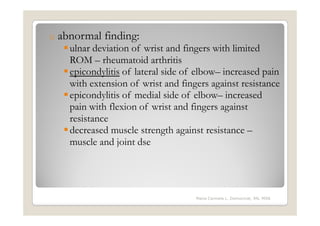 o   abnormal finding:
      ulnar deviation of wrist and fingers with limited
      ROM – rheumatoid arthritis
      epicondylitis of lateral side of elbow– increased pain
      with extension of wrist and fingers against resistance
      epicondylitis of medial side of elbow– increased
      pain with flexion of wrist and fingers against
      resistance
      decreased muscle strength against resistance –
      muscle and joint dse




                                      Maria Carmela L. Domocmat, RN, MSN
 